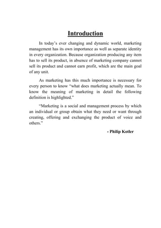 Introduction
In today‟s ever changing and dynamic world, marketing
management has its own importance as well as separate identity
in every organization. Because organization producing any item
has to sell its product, in absence of marketing company cannot
sell its product and cannot earn profit, which are the main goal
of any unit.
As marketing has this much importance is necessary for
every person to know “what does marketing actually mean. To
know the meaning of marketing in detail the following
definition is highlighted.”
“Marketing is a social and management process by which
an individual or group obtain what they need or want through
creating, offering and exchanging the product of voice and
others.”
- Philip Kotler
 