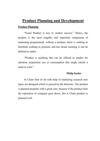Product Planning and Development
Product Planning
“Good Product is key to market success.” Hence, the
product is the most tangible and important component of
marketing programmed, without a product. there is nothing to
distribute nothing to promote and has broad meaning it can be
defined as under.
“Product is anything that can be offered to market for
attention acquisition use or consumption that might satisfy a
need or want.”
Philip Kotler
In Cham first of all with help of marketing research new
types are designed which is passed by the directors. The product
is planned properly with a great care, because if the product fails
the reputation of company goes down, this is Cham product is
planned well.
 