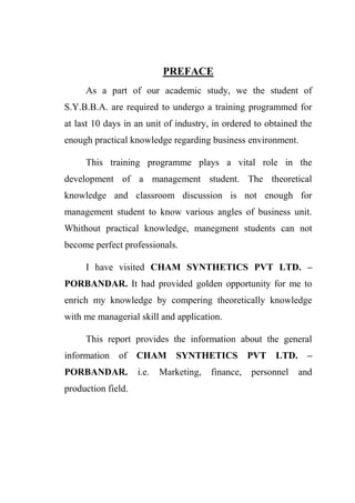 PREFACE
As a part of our academic study, we the student of
S.Y.B.B.A. are required to undergo a training programmed for
at last 10 days in an unit of industry, in ordered to obtained the
enough practical knowledge regarding business environment.
This training programme plays a vital role in the
development of a management student. The theoretical
knowledge and classroom discussion is not enough for
management student to know various angles of business unit.
Whithout practical knowledge, manegment students can not
become perfect professionals.
I have visited CHAM SYNTHETICS PVT LTD. –
PORBANDAR. It had provided golden opportunity for me to
enrich my knowledge by compering theoretically knowledge
with me managerial skill and application.
This report provides the information about the general
information of CHAM SYNTHETICS PVT LTD. –
PORBANDAR. i.e. Marketing, finance, personnel and
production field.
 