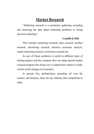 Market Research
“Marketing research is a systematic gathering, recording
and analyzing the data about marketing problems to facing
decision marketing.”
Condiff & Sftil
This includes marketing research, sales research, product
research, advertising research, business economic analysis,
export marketing research, motivation research etc.
In case of Cham synthetics is useful in different types of
fishing purpose and this company does not adopt special market
research program but always try to expand their market to make
certain useful changes in its product.
In present Era, globalization, spreading all over the
country and business, there for any industry that competition to
other.
 