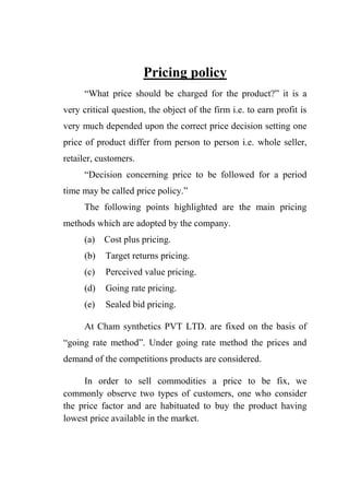 Pricing policy
“What price should be charged for the product?” it is a
very critical question, the object of the firm i.e. to earn profit is
very much depended upon the correct price decision setting one
price of product differ from person to person i.e. whole seller,
retailer, customers.
“Decision concerning price to be followed for a period
time may be called price policy.”
The following points highlighted are the main pricing
methods which are adopted by the company.
(a) Cost plus pricing.
(b) Target returns pricing.
(c) Perceived value pricing.
(d) Going rate pricing.
(e) Sealed bid pricing.
At Cham synthetics PVT LTD. are fixed on the basis of
“going rate method”. Under going rate method the prices and
demand of the competitions products are considered.
In order to sell commodities a price to be fix, we
commonly observe two types of customers, one who consider
the price factor and are habituated to buy the product having
lowest price available in the market.
 