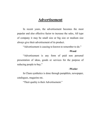 Advertisement
In recent years, the advertisement becomes the most
popular and also effective factor to increase the sales, All type
of company it may be small size or big size or medium size
always give their advertisement of its product.
“Advertisement is causing to known to remember to do.”
-Wood
“Advertisement is any form of paid non personal
presentation of ideas, goods or services for the purpose of
reducing people to buy.”
-Weeler
In Cham synthetics is done through pamphlets, newspaper,
catalogues, magazine etc.
“Their quality is their Advertisement.”
 
