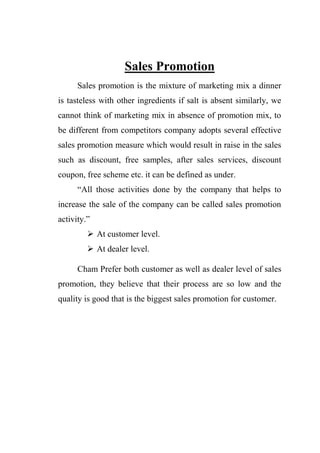 Sales Promotion
Sales promotion is the mixture of marketing mix a dinner
is tasteless with other ingredients if salt is absent similarly, we
cannot think of marketing mix in absence of promotion mix, to
be different from competitors company adopts several effective
sales promotion measure which would result in raise in the sales
such as discount, free samples, after sales services, discount
coupon, free scheme etc. it can be defined as under.
“All those activities done by the company that helps to
increase the sale of the company can be called sales promotion
activity.”
 At customer level.
 At dealer level.
Cham Prefer both customer as well as dealer level of sales
promotion, they believe that their process are so low and the
quality is good that is the biggest sales promotion for customer.
 