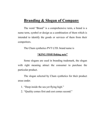 Branding & Slogan of Company
The word “Brand” is a comprehensive term, a brand is a
name term, symbol or design as a combination of them which is
intended to identify the goods or services of them from their
competitors.
The Cham synthetics PVT LTD. brand name is
“KING FISH fishing nets”
Some slogans are used in branding trademark, the slogan
with right meaning attract the consumer to purchase the
particular product.
The slogan selected by Cham synthetics for their product
areas under.
1. “Deep inside the sea yet flying high.”
2. “Quality comes first and cost comes second.”
 