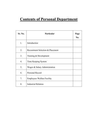 Contents of Personal Department
Sr. No. Particular Page
No.
1. Introduction
2. Recruitment Selection & Placement
3. Training & Development
4. Time Keeping System
5. Wages & Salary Administration
6. Personal Record
7. Employees Welfare Facility
8. Industrial Relation
 