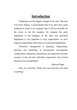 Introduction
“Employees are the biggest strength of the unit.” Because
if we have finance. A good product but if we don‟t have good
employee to work in our company than it will not possible for
the owner to run the company. So company has great
importance in the company. In the same way personnel
department is very important is every organization, we can‟t
image an organization where there is no personnel department.
“Personnel management is planning, Organization,
direction and controlling of procurement, development,
compensation, integration, maintenance and separation at human
resource to the end that individual organization and societal
objectives are accomplished.”
-Edward Flippo
Thus, it is said that “Mind your men and men will mind
everything.”
 