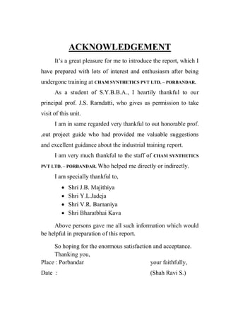 ACKNOWLEDGEMENT
It‟s a great pleasure for me to introduce the report, which I
have prepared with lots of interest and enthusiasm after being
undergone training at CHAM SYNTHETICS PVT LTD. – PORBANDAR.
As a student of S.Y.B.B.A., I heartily thankful to our
principal prof. J.S. Ramdatti, who gives us permission to take
visit of this unit.
I am in same regarded very thankful to out honorable prof.
,out project guide who had provided me valuable suggestions
and excellent guidance about the industrial training report.
I am very much thankful to the staff of CHAM SYNTHETICS
PVT LTD. – PORBANDAR. Who helped me directly or indirectly.
I am specially thankful to,
 Shri J.B. Majithiya
 Shri Y.L.Jadeja
 Shri V.R. Bamaniya
 Shri Bharatbhai Kava
Above persons gave me all such information which would
be helpful in preparation of this report.
So hoping for the enormous satisfaction and acceptance.
Thanking you,
Place : Porbandar your faithfully,
Date : (Shah Ravi S.)
 