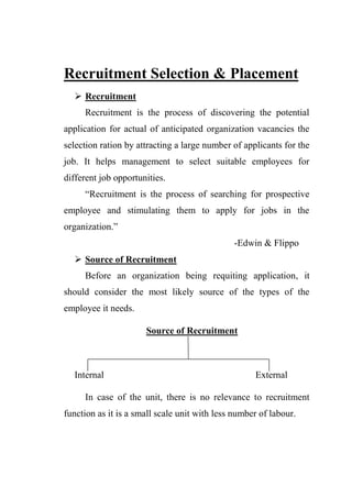 Recruitment Selection & Placement
 Recruitment
Recruitment is the process of discovering the potential
application for actual of anticipated organization vacancies the
selection ration by attracting a large number of applicants for the
job. It helps management to select suitable employees for
different job opportunities.
“Recruitment is the process of searching for prospective
employee and stimulating them to apply for jobs in the
organization.”
-Edwin & Flippo
 Source of Recruitment
Before an organization being requiting application, it
should consider the most likely source of the types of the
employee it needs.
Source of Recruitment
Internal External
In case of the unit, there is no relevance to recruitment
function as it is a small scale unit with less number of labour.
 