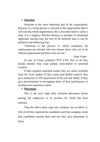  Selection
Selection is the most important part of the organization.
Because if a wrong person is selected in the organization than it
will ruin the whole organization, this is becomes hard to select a
man, it is a negative function because is attempts to eliminated
applicants leaving only the best to be selected, thus is can be
defined in the following way.
“Selection is the process in which candidates for
employment are divided into two classes those who are to be
offered employment and those who are not.”
- Dale Yoder
In case of Cham synthetics PVT LTD. first of all they
decide whether they want skilled, semi-skilled or unskilled
workers.
If they required unskilled worker they are easily available
from the local market. If they need semi-skilled workers they
give preference to ITI requirement of the job and finally if they
give advertisement in newspapers basic of their performance in
an interviews selection is done.
 Placement
This is the next stage after selection placement means
placing the employees to its position for which has been
selected.
Thus the above three steps any company has to follow it,
first of all they required the candidates and then company select
best candidates among them and last they give placement to
them.
 