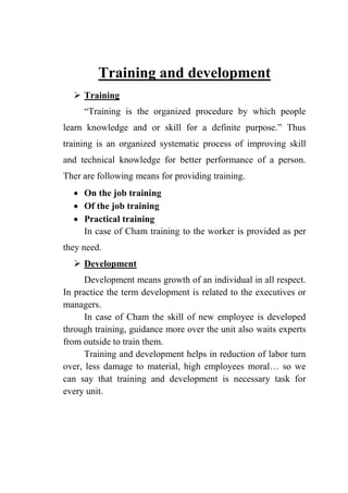 Training and development
 Training
“Training is the organized procedure by which people
learn knowledge and or skill for a definite purpose.” Thus
training is an organized systematic process of improving skill
and technical knowledge for better performance of a person.
Ther are following means for providing training.
 On the job training
 Of the job training
 Practical training
In case of Cham training to the worker is provided as per
they need.
 Development
Development means growth of an individual in all respect.
In practice the term development is related to the executives or
managers.
In case of Cham the skill of new employee is developed
through training, guidance more over the unit also waits experts
from outside to train them.
Training and development helps in reduction of labor turn
over, less damage to material, high employees moral… so we
can say that training and development is necessary task for
every unit.
 