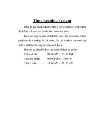 Time keeping system
Time is the most valuable thing for a business. If the time
discipline is loose, the production becomes slow.
Time keeping system is deferent in all the industries Cham
synthetics is working for 24 hours. So the workers are working
in their shifts in having duration of 8 hour.
The can be classified on the basis of time as under
A first shifts - 07: 00AM to 03: 00 PM
B second shifts - 03: 00PM to 11: 00 PM
C third shifts - 11: 00AM to 07: 00 AM
 