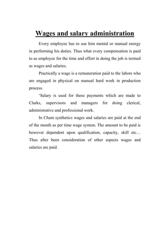 Wages and salary administration
Every employee has to use him mental or manual energy
in performing his duties. Thus what every compensation is paid
to as employee for the time and effort in doing the job is termed
as wages and salaries.
Practically a wage is a remuneration paid to the labors who
are engaged in physical on manual hard work in production
process.
„Salary is used for these payments which are made to
Clarks, supervisors and managers for doing clerical,
administrative and professional work.
In Cham synthetics wages and salaries are paid at the end
of the month as per time wage system. The amount to be paid is
however dependent upon qualification, capacity, skill etc…
Thus after been consideration of other aspects wages and
salaries are paid.
 