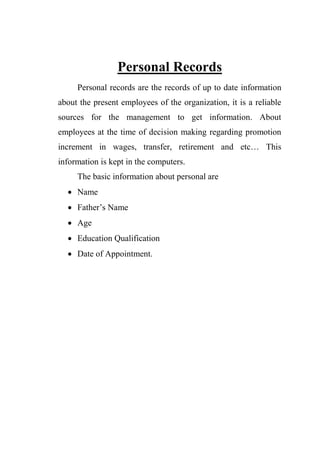 Personal Records
Personal records are the records of up to date information
about the present employees of the organization, it is a reliable
sources for the management to get information. About
employees at the time of decision making regarding promotion
increment in wages, transfer, retirement and etc… This
information is kept in the computers.
The basic information about personal are
 Name
 Father‟s Name
 Age
 Education Qualification
 Date of Appointment.
 