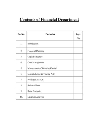 Contents of Financial Department
Sr. No. Particular Page
No.
1. Introduction
2. Financial Planning
3. Capital Structure
4. Cash Management
5. Management of Working Capital
6. Manufacturing & Trading A/C
7. Profit & Loss A/C
8. Balance Sheet
9. Ratio Analysis
10. Leverage Analysis
 