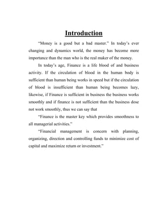 Introduction
“Money is a good but a bad master.” In today‟s ever
changing and dynamics world, the money has become more
importance than the man who is the real maker of the money.
In today‟s age, Finance is a life blood of and business
activity. If the circulation of blood in the human body is
sufficient than human being works in speed but if the circulation
of blood is insufficient than human being becomes lazy,
likewise, if Finance is sufficient in business the business works
smoothly and if finance is not sufficient than the business dose
not work smoothly, thus we can say that
“Finance is the master key which provides smoothness to
all managerial activities.”
“Financial management is concern with planning,
organizing, direction and controlling funds to minimize cost of
capital and maximize return or investment.”
 