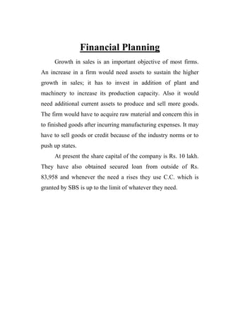 Financial Planning
Growth in sales is an important objective of most firms.
An increase in a firm would need assets to sustain the higher
growth in sales; it has to invest in addition of plant and
machinery to increase its production capacity. Also it would
need additional current assets to produce and sell more goods.
The firm would have to acquire raw material and concern this in
to finished goods after incurring manufacturing expenses. It may
have to sell goods or credit because of the industry norms or to
push up states.
At present the share capital of the company is Rs. 10 lakh.
They have also obtained secured loan from outside of Rs.
83,958 and whenever the need a rises they use C.C. which is
granted by SBS is up to the limit of whatever they need.
 