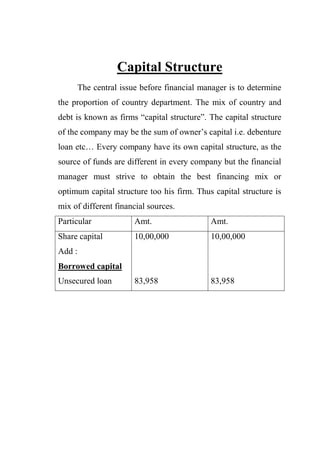 Capital Structure
The central issue before financial manager is to determine
the proportion of country department. The mix of country and
debt is known as firms “capital structure”. The capital structure
of the company may be the sum of owner‟s capital i.e. debenture
loan etc… Every company have its own capital structure, as the
source of funds are different in every company but the financial
manager must strive to obtain the best financing mix or
optimum capital structure too his firm. Thus capital structure is
mix of different financial sources.
Particular Amt. Amt.
Share capital
Add :
Borrowed capital
Unsecured loan
10,00,000
83,958
10,00,000
83,958
 
