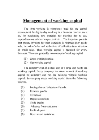 Management of working capital
The term working is commonly used for the capital
requirement for day to day working in a business concern such
as, for purchasing raw material, for meeting day to day
expenditure on salaries, wages, rent etc… The important point is
that money invested for such expenses is returned after goods
sold, in cash of sales and at the time of collection from debaters
in credit sales. Thus working capital is required for every
business. There are generally two concept of working capital.
(1) Gross working capital
(2) Net working capital
The company even if a small unit or a large unit needs the
working capital. Every company has some amount of working
capital no company can run the business without working
capital. So company needs working capital from the following
sources.
(1) Issuing shares / debenture / bonds
(2) Retained profits
(3) Term loan
(4) Depreciation fund
(5) Trade credits
(6) Advance from customers
(7) Public deposit
(8) Government assistance
 
