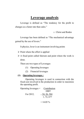 Leverage analysis
Leverage is defined as “The tendency for the profit to
changes as a faster rate than sales.”
o Christ and Roden
Leverage has been defined as “The mechanical advantage
gained by the use of levers.”
It physics, lever is an instrument involving points
 Point where the effort is applied
 A fixed point called fulcrum and point where the work is
done.
There are two types of Leverages
(1) Operating leverages
(2) Financial leverages
(1) Operating leverages :
Operating leverages is used in connection with the
fixed cost involved in the production in order to maximize
the operating profit.
Operating leverages = Contribution
EBIT
For 2012, = 24, 26, 584
1, 72, 677
= 14.05 %
 