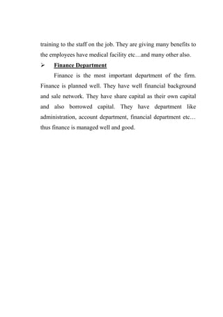 training to the staff on the job. They are giving many benefits to
the employees have medical facility etc…and many other also.
 Finance Department
Finance is the most important department of the firm.
Finance is planned well. They have well financial background
and sale network. They have share capital as their own capital
and also borrowed capital. They have department like
administration, account department, financial department etc…
thus finance is managed well and good.
 