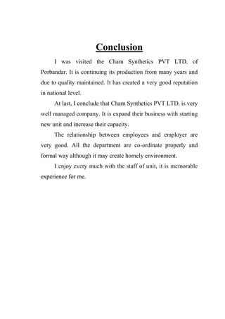 Conclusion
I was visited the Cham Synthetics PVT LTD. of
Porbandar. It is continuing its production from many years and
due to quality maintained. It has created a very good reputation
in national level.
At last, I conclude that Cham Synthetics PVT LTD. is very
well managed company. It is expand their business with starting
new unit and increase their capacity.
The relationship between employees and employer are
very good. All the department are co-ordinate properly and
formal way although it may create homely environment.
I enjoy every much with the staff of unit, it is memorable
experience for me.
 