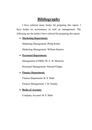 Bibliography
I have referred many books for preparing this report. I
have books on accountancy as well on management. The
following are the books I have referred for preparing this report.
 Marketing Department:
Marketing Management: Philip Kotler
Marketing Management: William Stanton
 Personnel Department:
Management of HRD: Dr. C. B. Memoria
Personnel Management: Edward Filippo
 Finance Department:
Finance Department: B. S. Shah
Finance Management: I. M. Pandey
 Books of Account:
Company Account: B. S. Shah
 