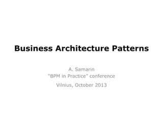 Business Architecture Patterns
A. Samarin
“BPM in Practice” conference
Vilnius, October 2013

 