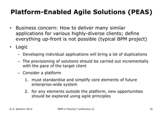 Platform-Enabled Agile Solutions (PEAS)
• Business concern: How to deliver many similar
applications for various highly-diverse clients; define
everything up-front is not possible (typical BPM project)
• Logic
– Developing individual applications will bring a lot of duplications
– The provisioning of solutions should be carried out incrementally
with the pace of the target client

– Consider a platform
1. must standardise and simplify core elements of future
enterprise-wide system
2. for any elements outside the platform, new opportunities
should be explored using agile principles
© A. Samarin 2013

“BPM in Practice” conference v2

16

 