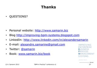 Thanks
• QUESTIONS?

• Personal website: http://www.samarin.biz
• Blog http://improving-bpm-systems.blogspot.com
• LinkedIn: http://www.linkedin.com/in/alexandersamarin

• E-mail: alexandre.samarine@gmail.com
• Twitter: @samarin
• Book: www.samarin.biz/book

© A. Samarin 2013

“BPM in Practice” conference v2

27

 