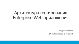 Архитектура тестирования
Enterprise Web приложения
Андрей Лазарев
QA Technical Lead @ Terrasoft
 