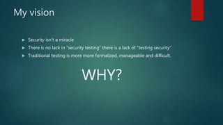 My vision
 Security isn’t a miracle
 There is no lack in “security testing” there is a lack of “testing security”
 Traditional testing is more more formalized, manageable and difficult.
WHY?
 