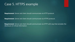 Case 5. HTTPS example
Requirement: Server and client should communicate via HTTP protocol.
Requirement: Server and client should communicate via HTTPS protocol.
Requirement: Server and client should communicate via HTTP with way that excludes the
disclosure of critical information.
 