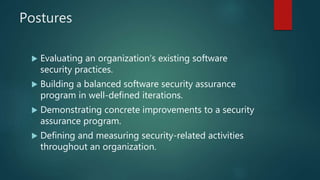 Postures
 Evaluating an organization’s existing software
security practices.
 Building a balanced software security assurance
program in well-defined iterations.
 Demonstrating concrete improvements to a security
assurance program.
 Defining and measuring security-related activities
throughout an organization.
 