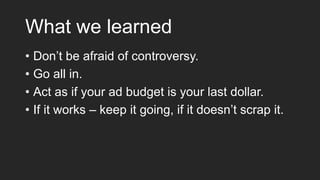 What we learned
• Don’t be afraid of controversy.
• Go all in.
• Act as if your ad budget is your last dollar.
• If it works – keep it going, if it doesn’t scrap it.
 