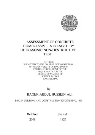 ASSESSMENT OF CONCRETE
COMPRESSIVE STRENGTH BY
ULTRASONIC NON-DESTRUCTIVE
TEST
A THESIS
SUBMITTED TO THE COLLEGE OF ENGINEERING
OF THE UNIVERSITY OF BAGHDAD IN
PARTIAL FULFILLMENT OF THE
REQUIRMENTS FOR THE
DEGREE OF MASTER OF
SCIENCE IN CIVIL
ENGINEERING
By
BAQER ABDUL HUSSEIN ALI
B.SC.IN BUILDING AND CONSTRUCTION ENGINERING, 1991
October Shawal
2008 1429
 