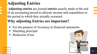 Adjusting Entries
Adjusting entries are journal entries usually made at the end
of an accounting period to allocate income and expenditure to
the period in which they actually occurred.
Why adjusting Entries are important?
 For the purpose of Accuracy in financial statements
 Matching principal
 Reduction of tax
10
 