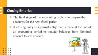 Closing Enteries
 The final stage of the accounting cycle is to prepare the
accounts for the next fiscal period.
 A closing entry is a journal entry that is made at the end of
an accounting period to transfer balances from Nominal
account to real account.
17
 