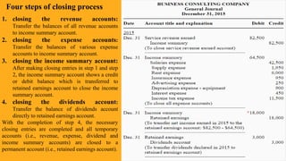 .
Four steps of closing process
1. closing the revenue accounts:
Transfer the balances of all revenue accounts
to income summary account.
2. closing the expense accounts:
Transfer the balances of various expense
accounts to income summary account.
3. closing the income summary account:
After making closing entries in step 1 and step
2, the income summary account shows a credit
or debit balance which is transferred to
retained earnings account to close the income
summary account.
4. closing the dividends account:
Transfer the balance of dividends account
directly to retained earnings account.
With the completion of step 4, the necessary
closing entries are completed and all temporary
accounts (i.e., revenue, expense, dividend and
income summary accounts) are closed to a
permanent account (i.e., retained earnings account).
 