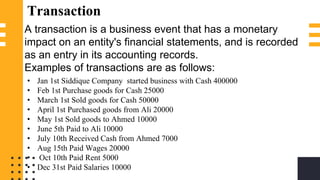 Transaction
A transaction is a business event that has a monetary
impact on an entity's financial statements, and is recorded
as an entry in its accounting records.
Examples of transactions are as follows:
• Jan 1st Siddique Company started business with Cash 400000
• Feb 1st Purchase goods for Cash 25000
• March 1st Sold goods for Cash 50000
• April 1st Purchased goods from Ali 20000
• May 1st Sold goods to Ahmed 10000
• June 5th Paid to Ali 10000
• July 10th Received Cash from Ahmed 7000
• Aug 15th Paid Wages 20000
• Oct 10th Paid Rent 5000
• Dec 31st Paid Salaries 10000
 