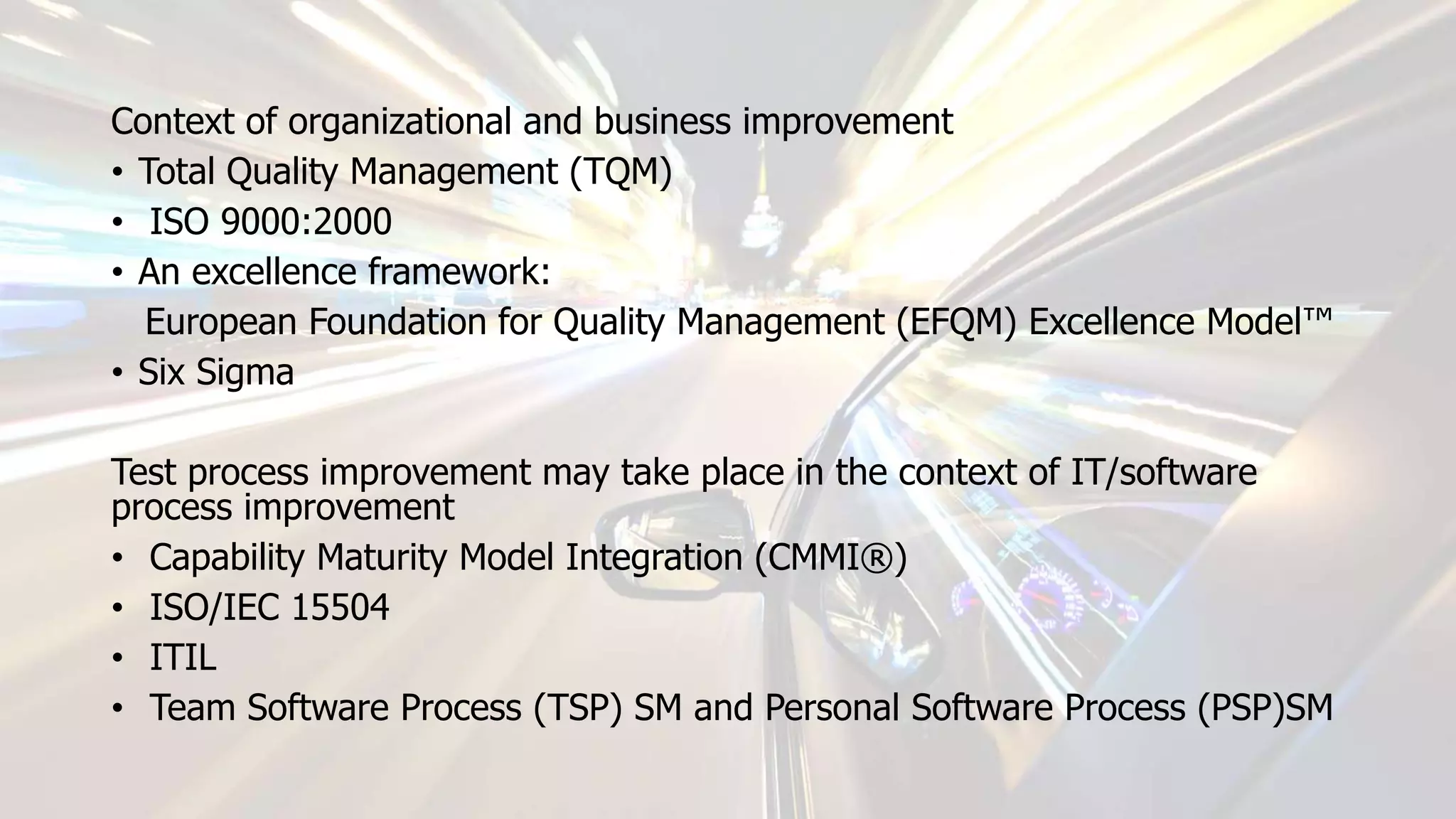 Context of organizational and business improvement
• Total Quality Management (TQM)
• ISO 9000:2000
• An excellence framework:
European Foundation for Quality Management (EFQM) Excellence Model™
• Six Sigma
Test process improvement may take place in the context of IT/software
process improvement
• Capability Maturity Model Integration (CMMI®)
• ISO/IEC 15504
• ITIL
• Team Software Process (TSP) SM and Personal Software Process (PSP)SM
 