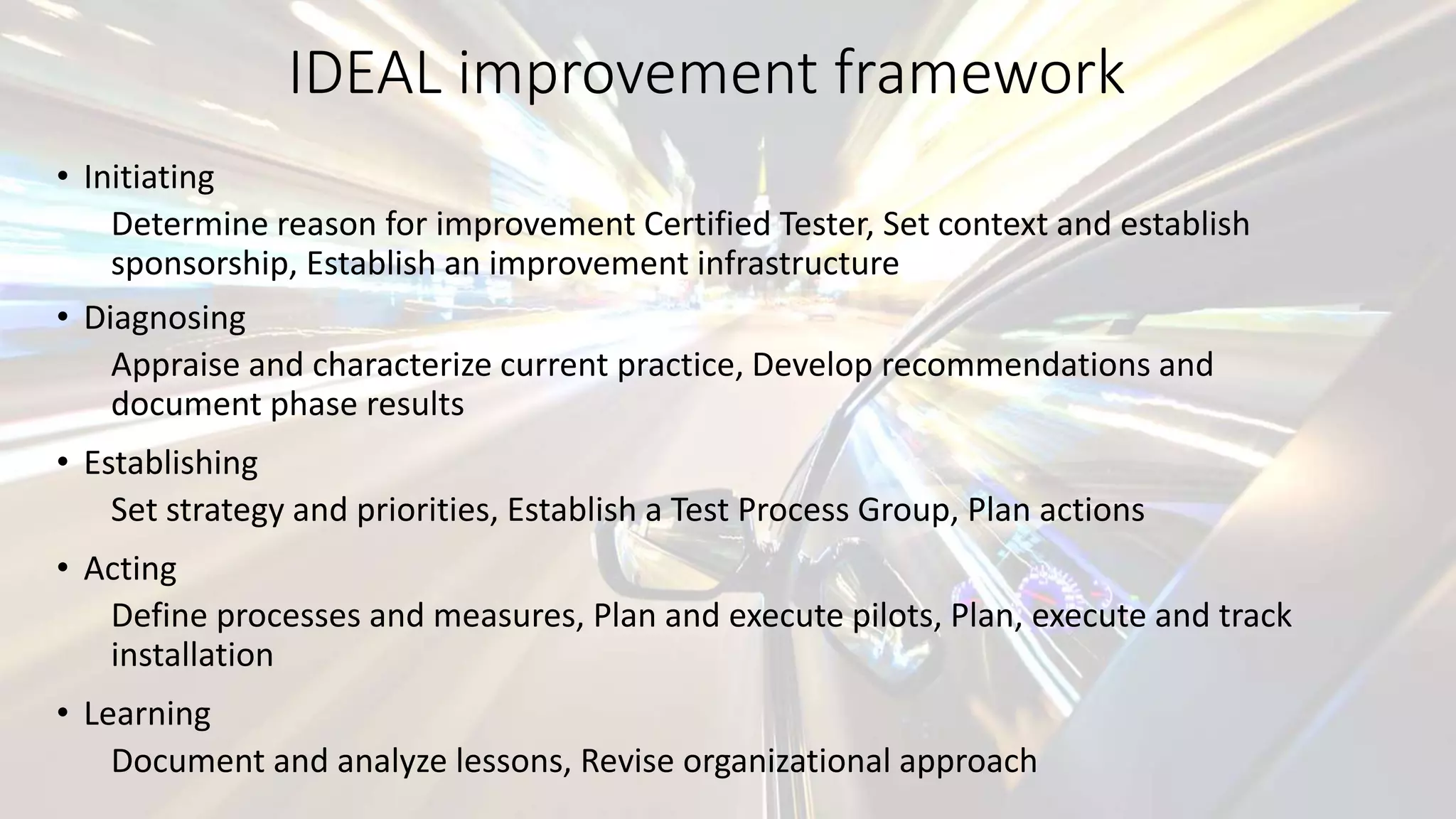IDEAL improvement framework
• Initiating
Determine reason for improvement Certified Tester, Set context and establish
sponsorship, Establish an improvement infrastructure
• Diagnosing
Appraise and characterize current practice, Develop recommendations and
document phase results
• Establishing
Set strategy and priorities, Establish a Test Process Group, Plan actions
• Acting
Define processes and measures, Plan and execute pilots, Plan, execute and track
installation
• Learning
Document and analyze lessons, Revise organizational approach
 