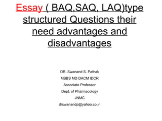 Essay ( BAQ,SAQ, LAQ)type
 structured Questions their
   need advantages and
       disadvantages

         DR .Swanand S. Pathak
         MBBS MD DACM IDCR
           Associate Professor
          Dept. of Pharmacology
                 JNMC
         drswanandp@yahoo.co.in
 