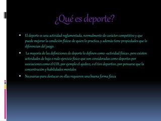 ¿Quéesdeporte?
 El deporte es una actividad reglamentada, normalmente de carácter competitivo y que
puede mejorar la condición física1 de quien lo practica, y además tiene propiedades que lo
diferencian del juego.
 La mayoría de las definiciones de deporte lo definen como «actividad física», pero existen
actividades de bajo o nulo ejercicio físico que son consideradas como deportes por
asociaciones como el COI, por ejemplo el ajedrez, o el tiro deportivo, por pensarse que la
concentración y habilidades mentales
 Necesarias para destacar en ellas requieren una buena forma física
 