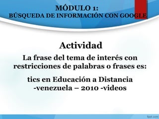 MÓDULO 1:
BÚSQUEDA DE INFORMACIÓN CON GOOGLE
La frase del tema de interés con
restricciones de palabras o frases es:
tics en Educación a Distancia
-venezuela – 2010 -videos
Actividad
 
