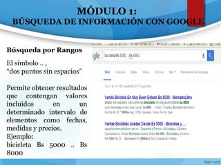 MÓDULO 1:
BÚSQUEDA DE INFORMACIÓN CON GOOGLE
El símbolo .. ,
“dos puntos sin espacios”
Permite obtener resultados
que contengan valores
incluidos en un
determinado intervalo de
elementos como fechas,
medidas y precios.
Ejemplo:
bicicleta Bs 5000 .. Bs
8000
Búsqueda por Rangos
 