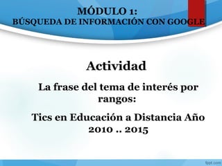 MÓDULO 1:
BÚSQUEDA DE INFORMACIÓN CON GOOGLE
La frase del tema de interés por
rangos:
Tics en Educación a Distancia Año
2010 .. 2015
Actividad
 