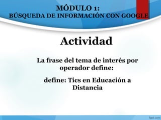 La frase del tema de interés por
operador define:
define: Tics en Educación a
Distancia
Actividad
MÓDULO 1:
BÚSQUEDA DE INFORMACIÓN CON GOOGLE
 