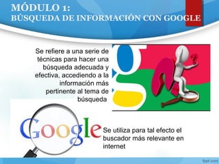 MÓDULO 1:
BÚSQUEDA DE INFORMACIÓN CON GOOGLE
Se refiere a una serie de
técnicas para hacer una
búsqueda adecuada y
efectiva, accediendo a la
información más
pertinente al tema de
búsqueda
Se utiliza para tal efecto el
buscador más relevante en
internet
 
