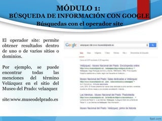 MÓDULO 1:
BÚSQUEDA DE INFORMACIÓN CON GOOGLE
Búsquedas con el operador site
El operador site: permite
obtener resultados dentro
de uno o de varios sitios o
dominios.
Por ejemplo, se puede
encontrar todas las
menciones del término
Velázquez en el sitio del
Museo del Prado: velazquez
site:www.museodelprado.es
 